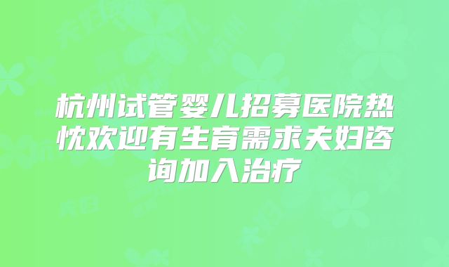 杭州试管婴儿招募医院热忱欢迎有生育需求夫妇咨询加入治疗