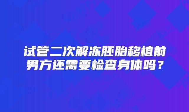 试管二次解冻胚胎移植前男方还需要检查身体吗？