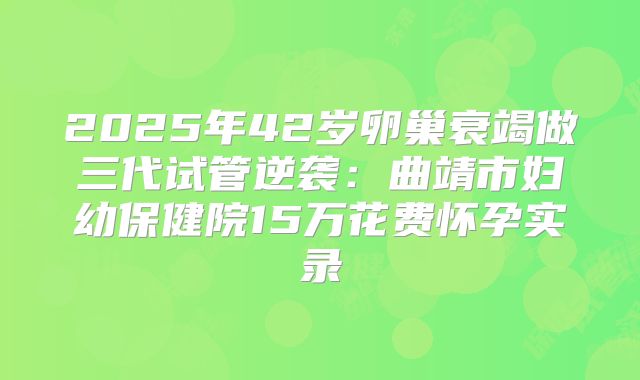 2025年42岁卵巢衰竭做三代试管逆袭:曲靖市妇幼保健院15万花费怀孕实录