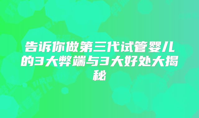 告诉你做第三代试管婴儿的3大弊端与3大好处大揭秘