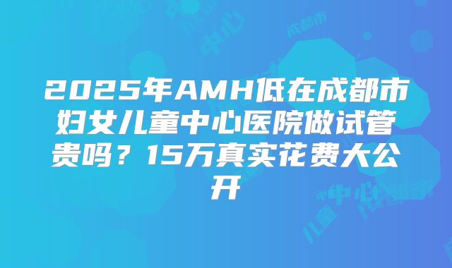 2025年AMH低在成都市妇女儿童中心医院做试管贵吗？15万真实花费大公开