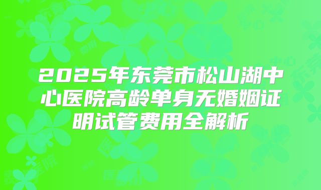 2025年东莞市松山湖中心医院高龄单身无婚姻证明试管费用全解析