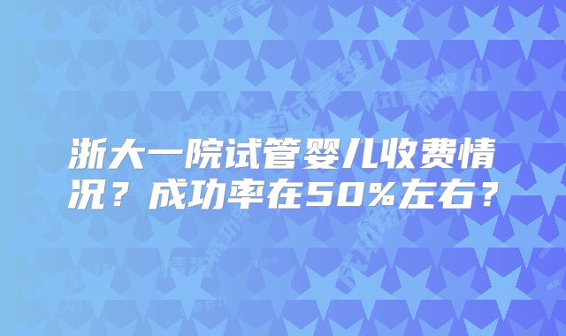 浙大一院试管婴儿收费情况?成功率在50%左右?