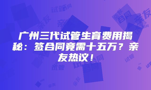 广州三代试管生育费用揭秘:签合同竟需十五万?亲友热议!