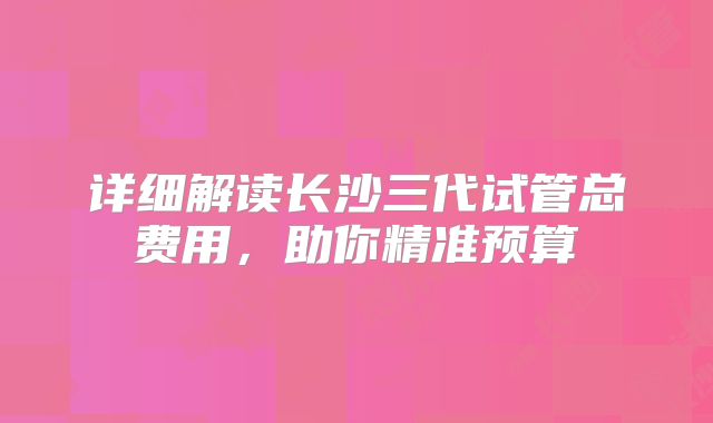 详细解读长沙三代试管总费用，助你精准预算