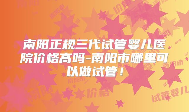 南阳正规三代试管婴儿医院价格高吗-南阳市哪里可以做试管!