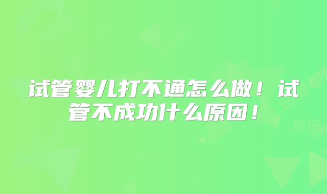 试管婴儿打不通怎么做!试管不成功什么原因!