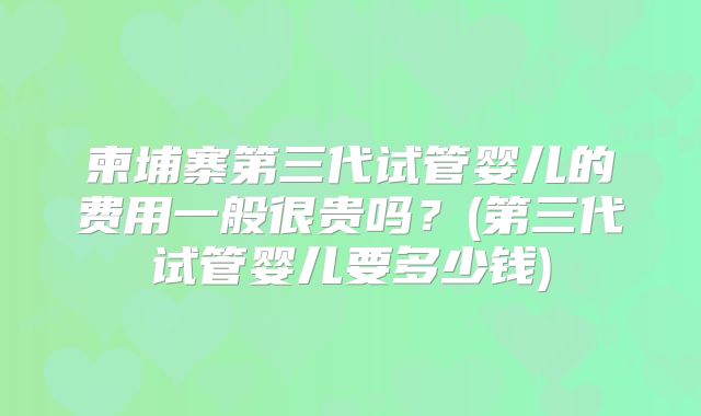 柬埔寨第三代试管婴儿的费用一般很贵吗?(第三代试管婴儿要多少钱)