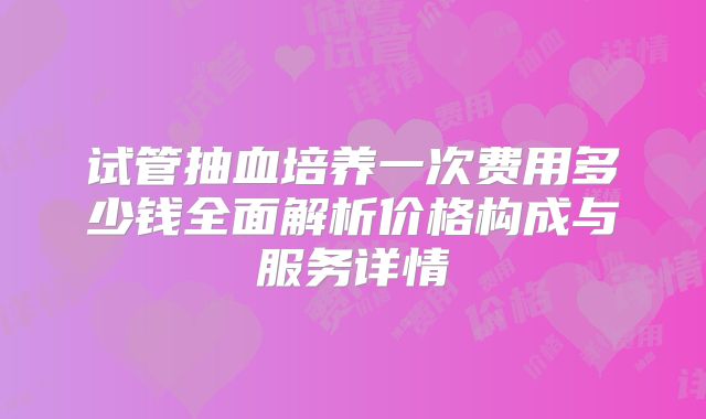 试管抽血培养一次费用多少钱全面解析价格构成与服务详情