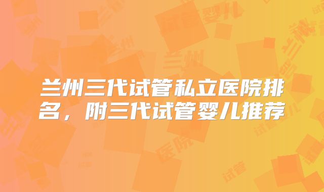 兰州三代试管私立医院排名，附三代试管婴儿推荐