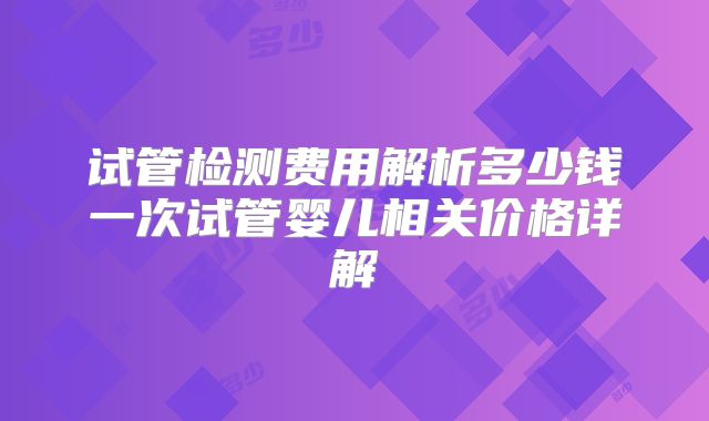 试管检测费用解析多少钱一次试管婴儿相关价格详解