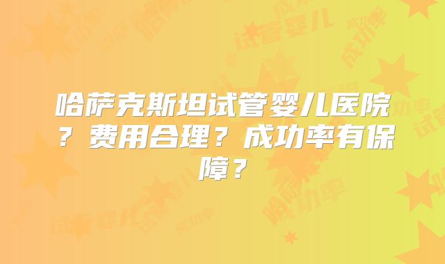 哈萨克斯坦试管婴儿医院?费用合理?成功率有保障?