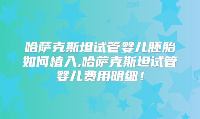 哈萨克斯坦试管婴儿胚胎如何植入,哈萨克斯坦试管婴儿费用明细!