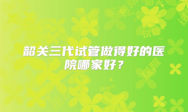 韶关三代试管做得好的医院哪家好?