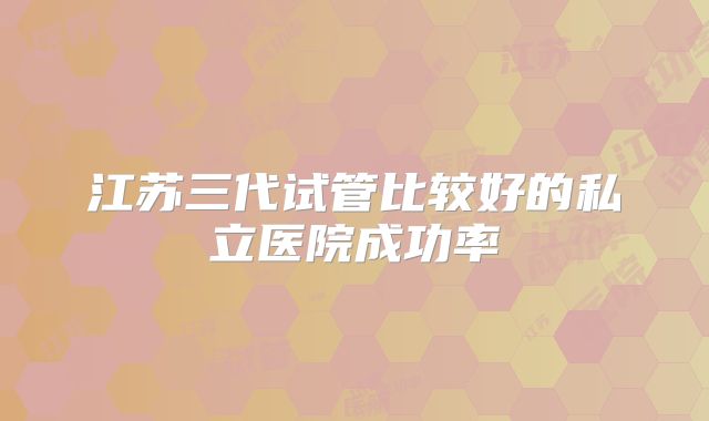 江苏三代试管比较好的私立医院成功率