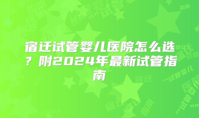 宿迁试管婴儿医院怎么选?附2024年最新试管指南