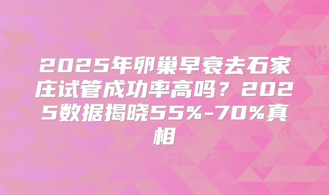 2025年卵巢早衰去石家庄试管成功率高吗？2025数据揭晓55%-70%真相