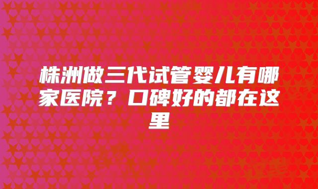 株洲做三代试管婴儿有哪家医院?口碑好的都在这里