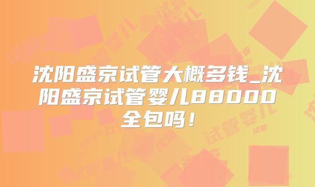 沈阳盛京试管大概多钱_沈阳盛京试管婴儿88000全包吗!