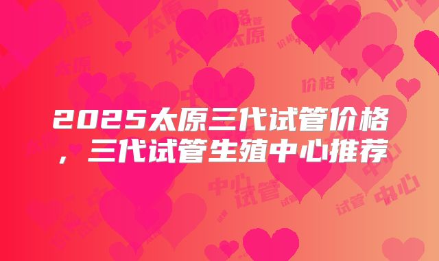 2025太原三代试管价格,三代试管生殖中心推荐