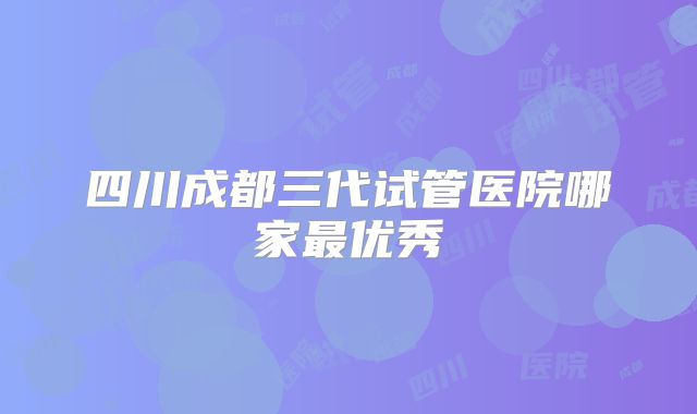 四川成都三代试管医院哪家最优秀