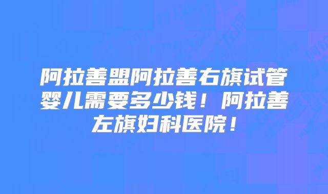 阿拉善盟阿拉善右旗试管婴儿需要多少钱！阿拉善左旗妇科医院！