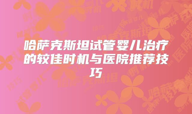 哈萨克斯坦试管婴儿治疗的较佳时机与医院推荐技巧