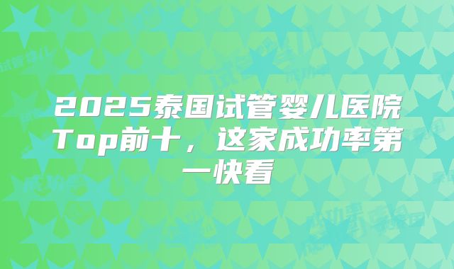 2025泰国试管婴儿医院Top前十，这家成功率第一快看