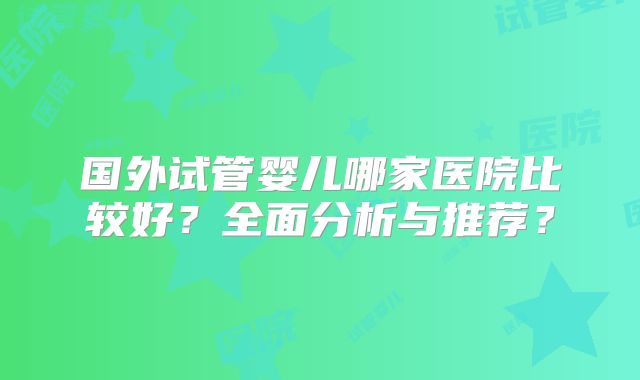 国外试管婴儿哪家医院比较好？全面分析与推荐？