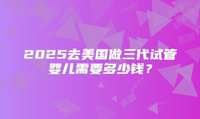 2025去美国做三代试管婴儿需要多少钱?