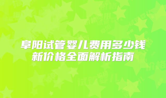 阜阳试管婴儿费用多少钱新价格全面解析指南
