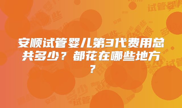 安顺试管婴儿第3代费用总共多少?都花在哪些地方?