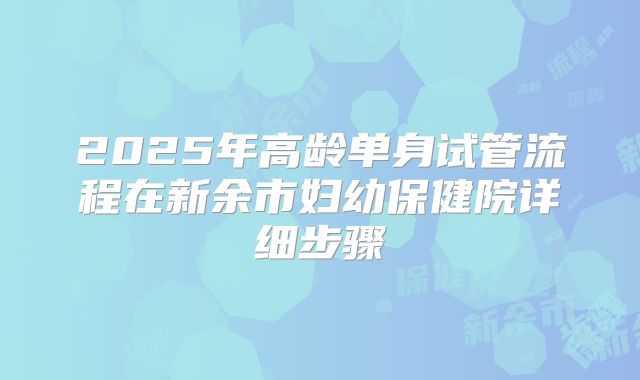2025年高龄单身试管流程在新余市妇幼保健院详细步骤