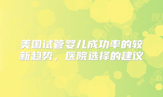 美国试管婴儿成功率的较新趋势，医院选择的建议