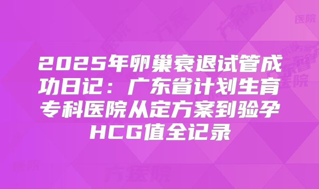 2025年卵巢衰退试管成功日记:广东省计划生育专科医院从定方案到验孕HCG值全记录