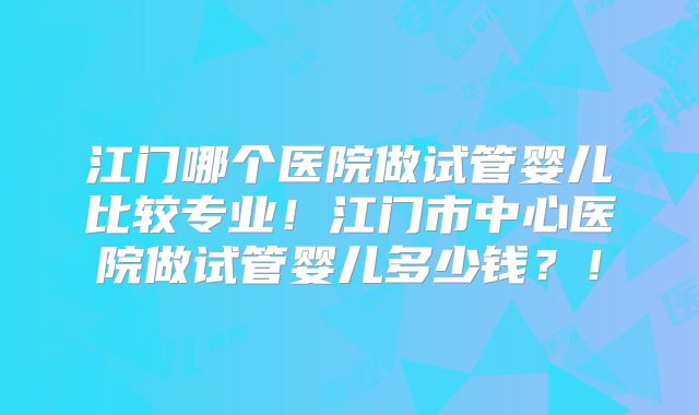 江门哪个医院做试管婴儿比较专业!江门市中心医院做试管婴儿多少钱?!