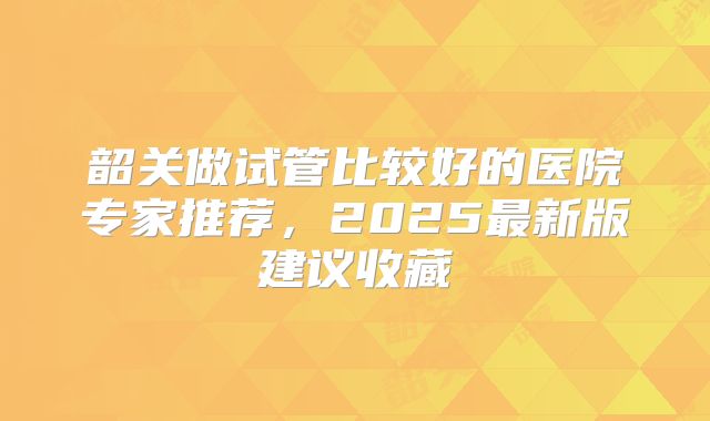 韶关做试管比较好的医院专家推荐,2025最新版建议收藏