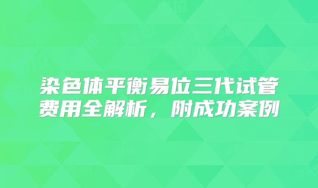 染色体平衡易位三代试管费用全解析,附成功案例