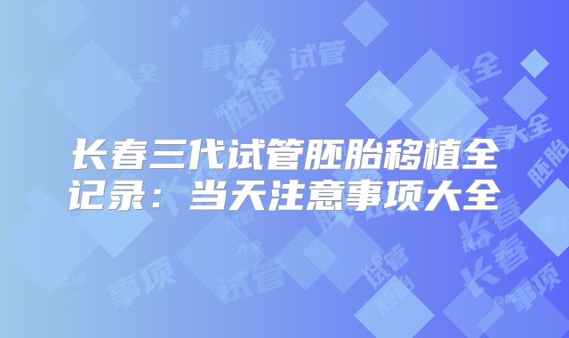 长春三代试管胚胎移植全记录：当天注意事项大全