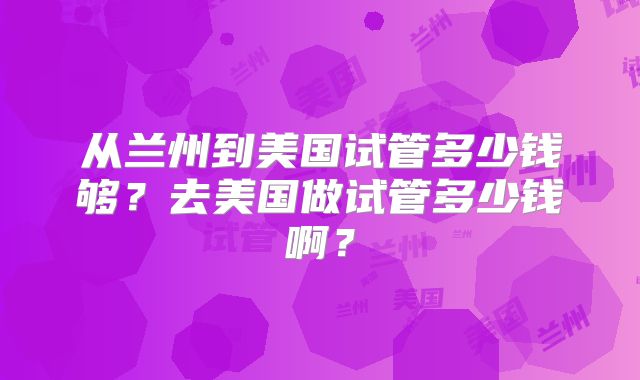从兰州到美国试管多少钱够?去美国做试管多少钱啊?