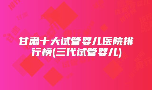甘肃十大试管婴儿医院排行榜(三代试管婴儿)