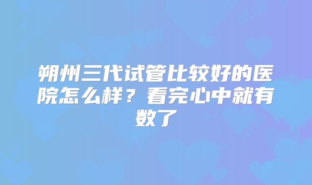 朔州三代试管比较好的医院怎么样?看完心中就有数了