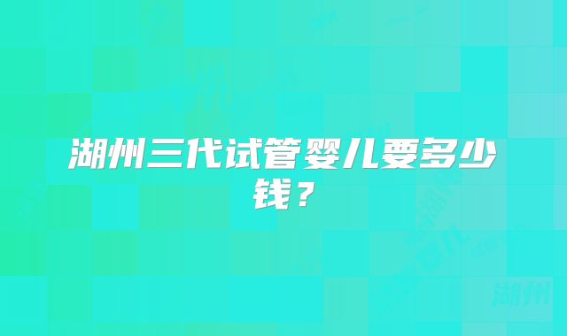 湖州三代试管婴儿要多少钱？