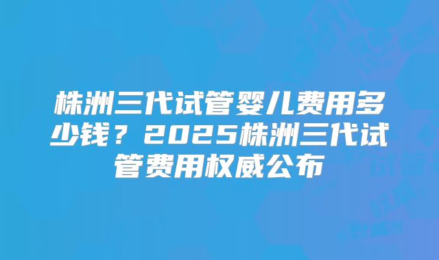 株洲三代试管婴儿费用多少钱?2025株洲三代试管费用权威公布