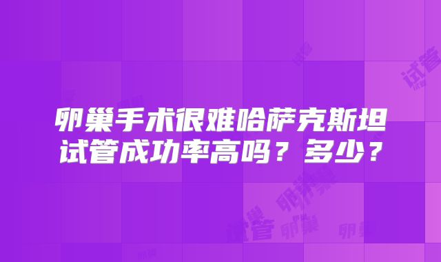 卵巢手术很难哈萨克斯坦试管成功率高吗？多少？