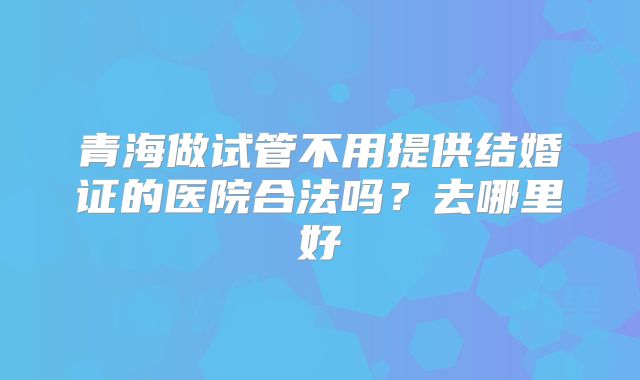 青海做试管不用提供结婚证的医院合法吗?去哪里好