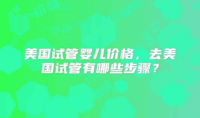 美国试管婴儿价格,去美国试管有哪些步骤?