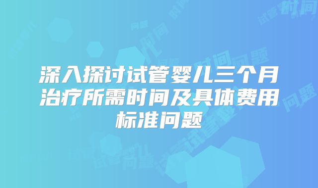 深入探讨试管婴儿三个月治疗所需时间及具体费用标准问题