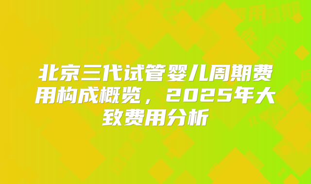 北京三代试管婴儿周期费用构成概览，2025年大致费用分析