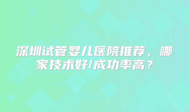 深圳试管婴儿医院推荐,哪家技术好/成功率高?